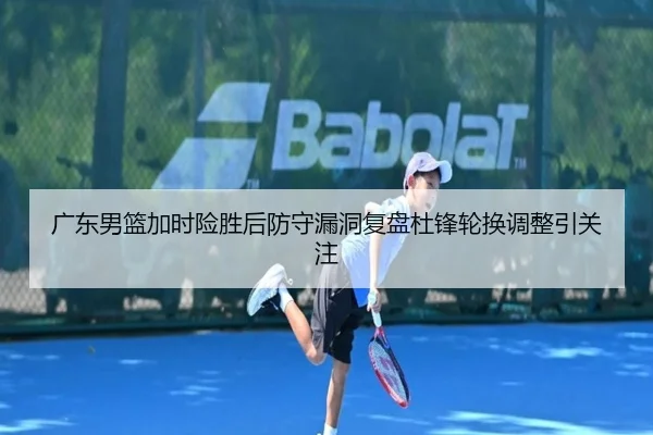 广东男篮加时险胜后防守漏洞复盘杜锋轮换调整引关注 - Kaiyun